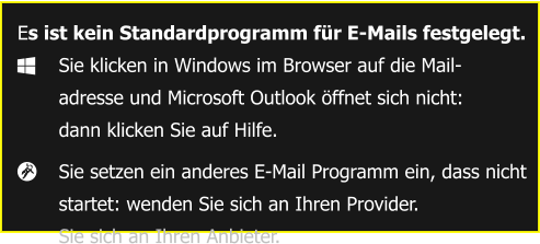 Es ist kein Standardprogramm für E-Mails festgelegt. 	Sie klicken in Windows im Browser auf die Mail-  	adresse und Microsoft Outlook öffnet sich nicht: 	dann klicken Sie auf Hilfe. 	Sie setzen ein anderes E-Mail Programm ein, dass nicht  	startet: wenden Sie sich an Ihren Provider.  	Sie sich an Ihren Anbieter.